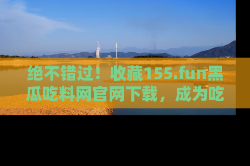 绝不错过！收藏155.fun黑瓜吃料网官网下载，成为吃瓜达人！