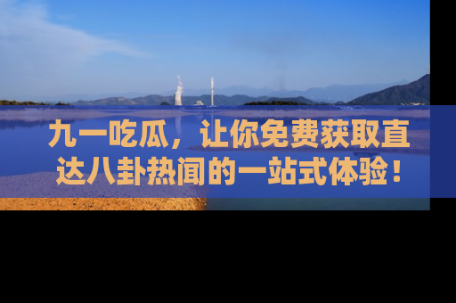 九一吃瓜，让你免费获取直达八卦热闻的一站式体验！
