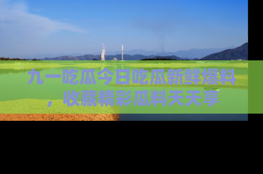 九一吃瓜今日吃瓜新鲜爆料，收藏精彩瓜料天天享