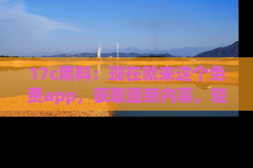 17c黑料：现在就来这个免费app，获取最新内幕，轻松掌握娱乐圈动向！