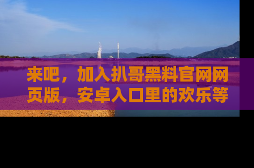 来吧,加入扒哥黑料官网网页版,安卓入口里的欢乐等着你!