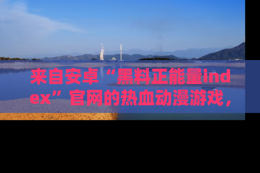 来自安卓“黑料正能量index”官网的热血动漫游戏,聚焦黑料与正能量的精彩时刻