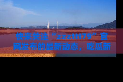 快来关注“zzzttt79”官网发布的最新动态,吃瓜新闻一手掌握,精彩不停!