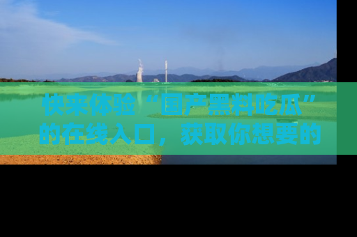 快来体验“国产黑料吃瓜”的在线入口,获取你想要的所有独家黑料!