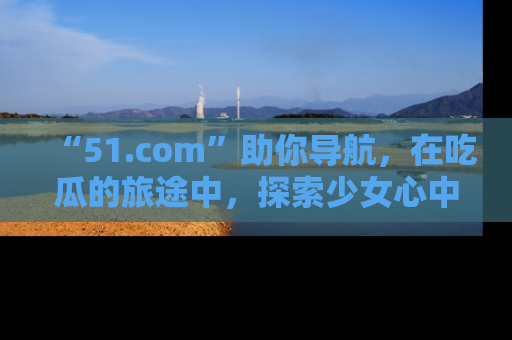 “51.com”助你导航，在吃瓜的旅途中，探索少女心中的小秘密喔！