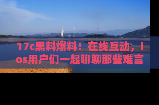 17c黑料爆料！在线互动，ios用户们一起聊聊那些难言之隐吧！