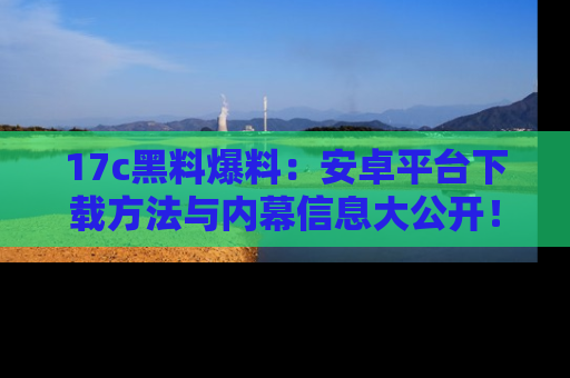 17c黑料爆料：安卓平台下载方法与内幕信息大公开！