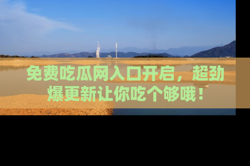 免费吃瓜网入口开启，超劲爆更新让你吃个够哦！