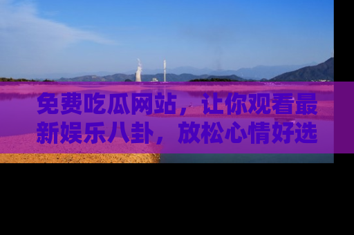 免费吃瓜网站，让你观看最新娱乐八卦，放松心情好选择