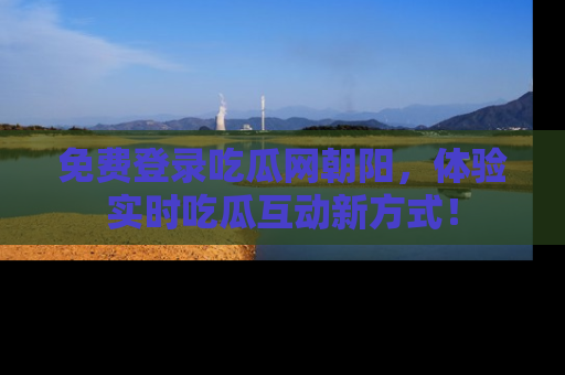 免费登录吃瓜网朝阳，体验实时吃瓜互动新方式！