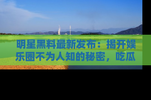 明星黑料最新发布：揭开娱乐圈不为人知的秘密，吃瓜者们请注意！