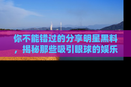 你不能错过的分享明星黑料，揭秘那些吸引眼球的娱乐新闻。