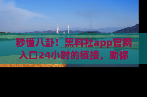 秒懂八卦！黑料社app官网入口24小时的链接，助你及时获取热搜焦点