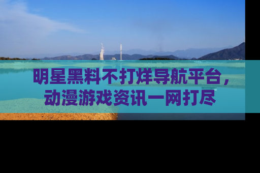 明星黑料不打烊导航平台，动漫游戏资讯一网打尽