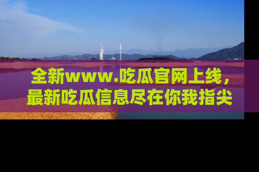 全新www.吃瓜官网上线,最新吃瓜信息尽在你我指尖!