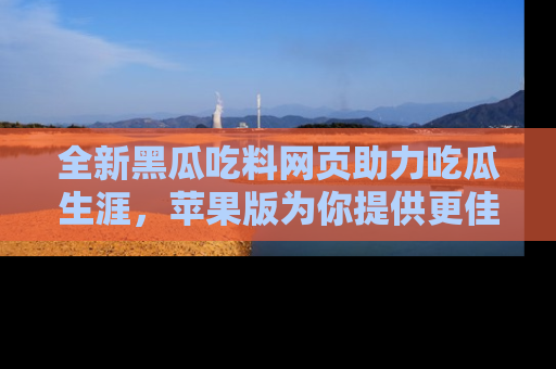 全新黑瓜吃料网页助力吃瓜生涯,苹果版为你提供更佳体验!
