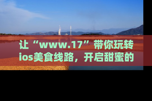 让“www.17”带你玩转ios美食线路,开启甜蜜的吃瓜时光吧!