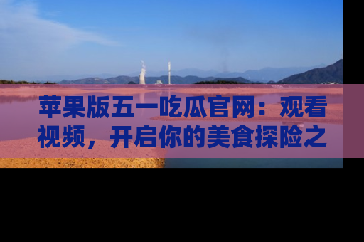 苹果版五一吃瓜官网:观看视频,开启你的美食探险之旅!