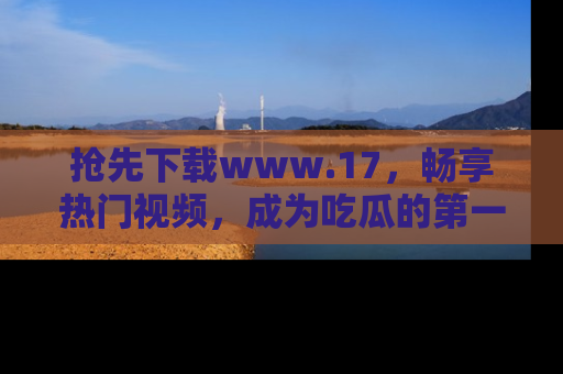 抢先下载www.17,畅享热门视频,成为吃瓜的第一手信息者!