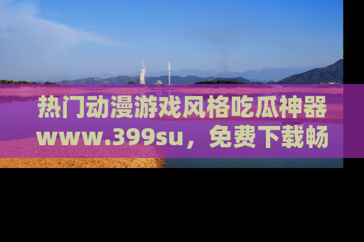 热门动漫游戏风格吃瓜神器www.399su,免费下载畅享精彩