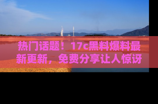 热门话题!17c黑料爆料最新更新,免费分享让人惊讶的事实!