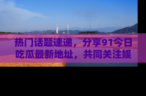 热门话题速递,分享91今日吃瓜最新地址,共同关注娱乐圈的风云变幻!