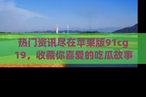 热门资讯尽在苹果版91cg19,收藏你喜爱的吃瓜故事吧!