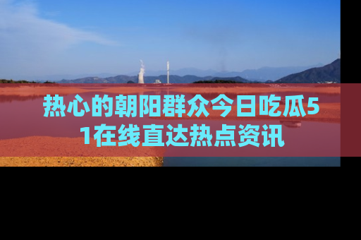 热心的朝阳群众今日吃瓜51在线直达热点资讯