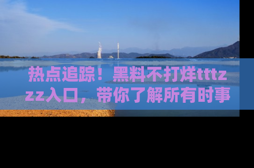 热点追踪!黑料不打烊tttzzz入口,带你了解所有时事动态,赶紧打开网址链接!