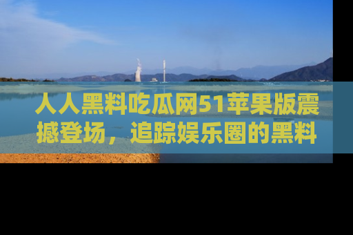 人人黑料吃瓜网51苹果版震撼登场,追踪娱乐圈的黑料与热闻