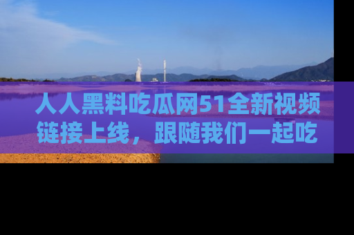 人人黑料吃瓜网51全新视频链接上线,跟随我们一起吃瓜围观!