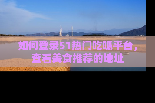 如何登录51热门吃呱平台，查看美食推荐的地址