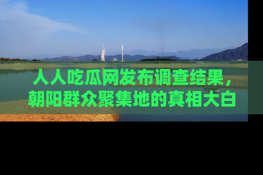 人人吃瓜网发布调查结果,朝阳群众聚集地的真相大白