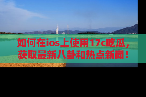 如何在ios上使用17c吃瓜，获取最新八卦和热点新闻！