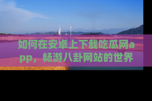 如何在安卓上下载吃瓜网app,畅游八卦网站的世界