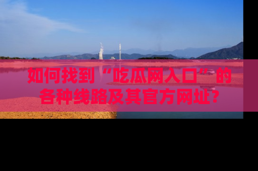 如何找到“吃瓜网入口”的各种线路及其官方网址?