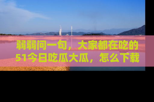 弱弱问一句,大家都在吃的51今日吃瓜大瓜,怎么下载登录才能体验最新入口?