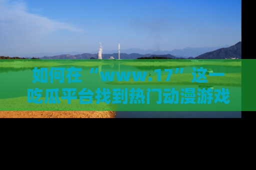 如何在“www.17”这一吃瓜平台找到热门动漫游戏风格的链接？
