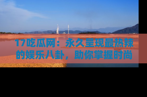 17吃瓜网：永久呈现最热辣的娱乐八卦，助你掌握时尚趋势