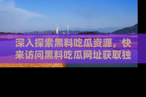 深入探索黑料吃瓜资源,快来访问黑料吃瓜网址获取独家内容!