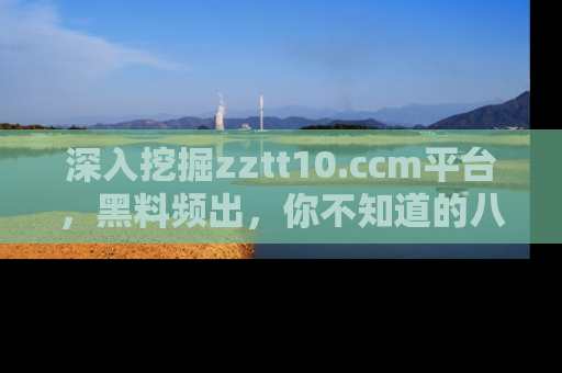 深入挖掘zztt10.ccm平台,黑料频出,你不知道的八卦尽在其中!