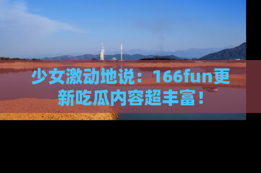 少女激动地说:166fun更新吃瓜内容超丰富!