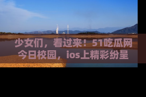 少女们,看过来!51吃瓜网今日校园,ios上精彩纷呈!