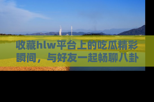 收藏hlw平台上的吃瓜精彩瞬间，与好友一起畅聊八卦趣闻！