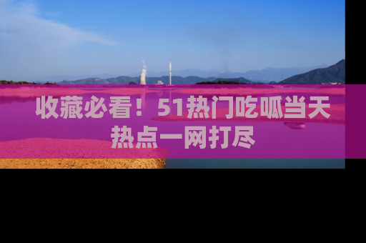 收藏必看！51热门吃呱当天热点一网打尽