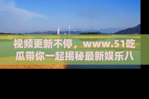 视频更新不停,www.51吃瓜带你一起揭秘最新娱乐八卦,畅享信息盛宴!