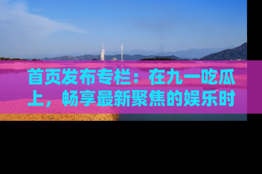 首页发布专栏：在九一吃瓜上，畅享最新聚焦的娱乐时讯