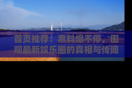 首页推荐：黑料爆不停，围观最新娱乐圈的真相与传闻