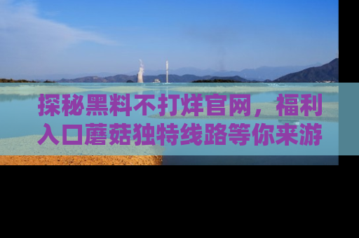 探秘黑料不打烊官网，福利入口蘑菇独特线路等你来游玩！