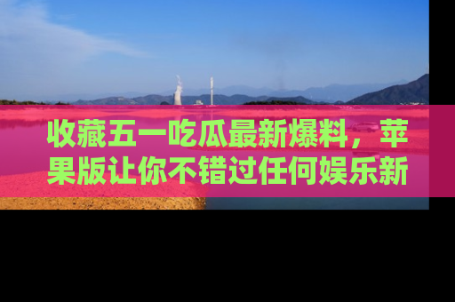 收藏五一吃瓜最新爆料，苹果版让你不错过任何娱乐新闻
